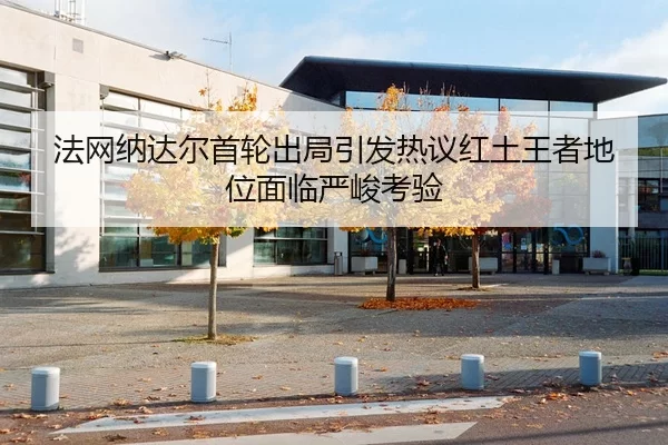 法网纳达尔首轮出局引发热议红土王者地位面临严峻考验